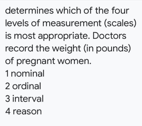 determines which of the four
levels of measurement (scales)
is most appropriate. Doctors
record the weight (in pounds)
of pregnant women.
1 nominal
2 ordinal
3 interval
4 reason
