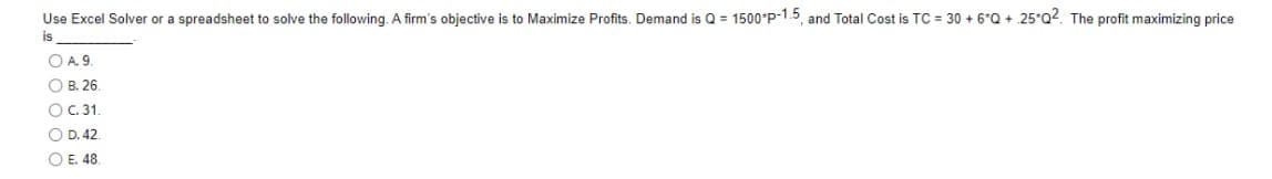 Use Excel Solver or a spreadsheet to solve the following. A firm's objective is to Maximize Profits. Demand is Q = 1500*P-1.5, and Total Cost is TC = 30 + 6*Q + .25*Q2. The profit maximizing price
is
O A. 9.
O B. 26.
OC. 31.
O D. 42.
O E. 48.
