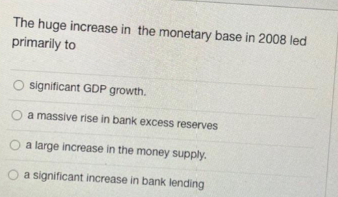 The huge increase in the monetary base in 2008 led
primarily to
significant GDP growth.
a massive rise in bank excess reserves
O a large increase in the money supply.
a significant increase in bank lending
