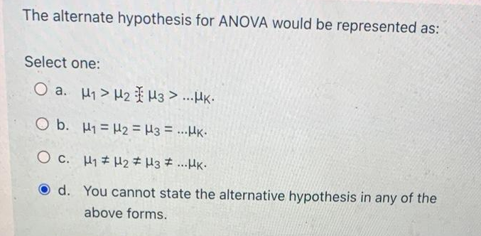 The alternate hypothesis for ANOVA would be represented as:
Select one:
O a. H1 > H2 H3 > ...HK.
O b. H1 = H2 = H3 = ...HK.
O c. H1# H2 # H3 # ..HK.
d. You cannot state the alternative hypothesis in any of the
above forms.
