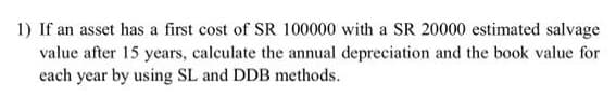 1) If an asset has a first cost of SR 100000 with a SR 20000 estimated salvage
value after 15 years, calculate the annual depreciation and the book value for
each year by using SL and DDB methods.
