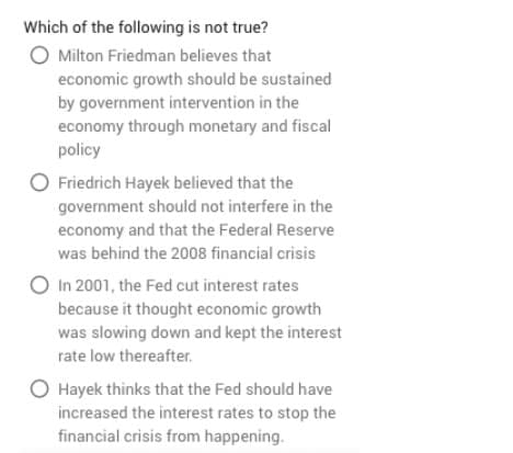 Which of the following is not true?
O Milton Friedman believes that
economic growth should be sustained
by government intervention in the
economy through monetary and fiscal
policy
O Friedrich Hayek believed that the
government should not interfere in the
economy and that the Federal Reserve
was behind the 2008 financial crisis
O In 2001, the Fed cut interest rates
because it thought economic growth
was slowing down and kept the interest
rate low thereafter.
O Hayek thinks that the Fed should have
increased the interest rates to stop the
financial crisis from happening.
