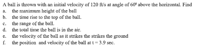 A ball is thrown with an initial velocity of 120 ft/s at angle of 60° above the horizontal. Find
a. the maximum height of the ball
b. the time rise to the top of the ball.
c. the range of the ball.
d. the total time the ball is in the air.
the velocity of the ball as it strikes the strikes the ground
f. the position and velocity of the ball at t = 3.9 sec.
e.
