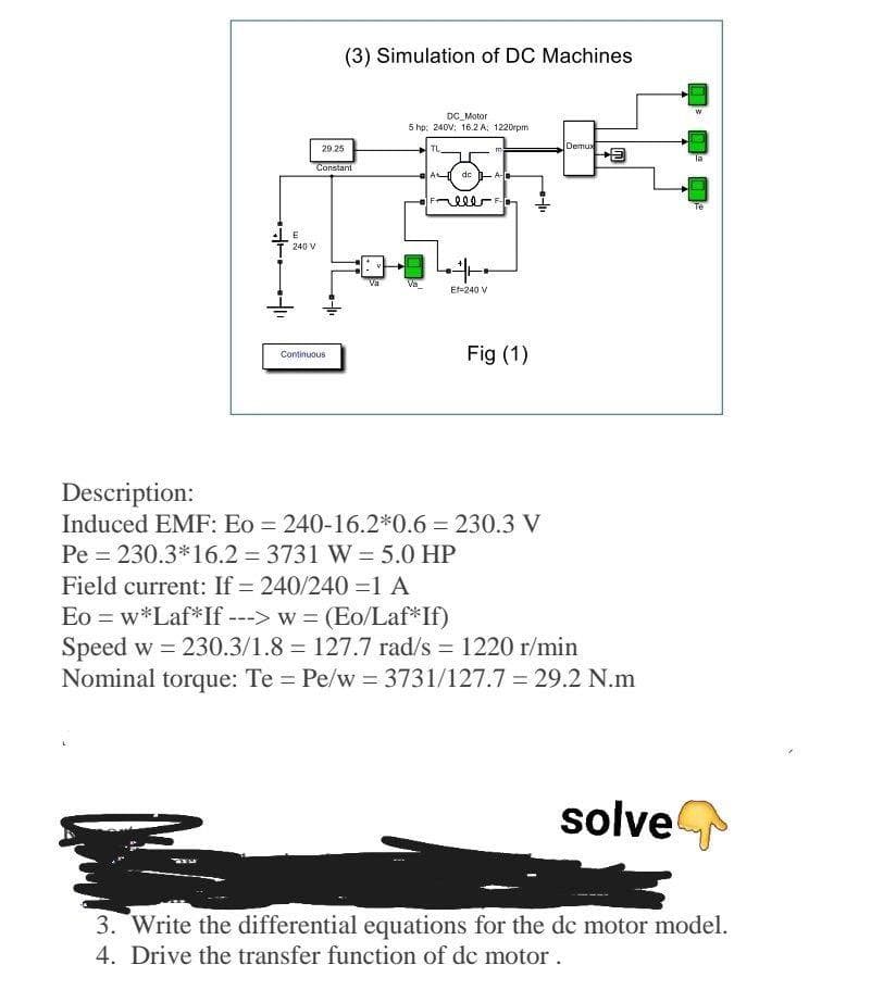 (3) Simulation of DC Machines
DC Motor
5 hp: 240V; 16.2 A, 1220rpm
29.25
TL
Demux
la
Constant
de -A-
Te
E
240 V
Va
Va
Ef=240 V
Fig (1)
Continuous
Description:
Induced EMF: Eo = 240-16.2*0.6 = 230.3 V
Pe = 230.3*16.2 = 3731 W = 5.0 HP
Field current: If = 240/240 =1 A
Eo = w*Laf*If ---> w = (Eo/Laf*If)
Speed w = 230.3/1.8 = 127.7 rad/s = 1220 r/min
Nominal torque: Te = Pe/w = 3731/127.7 = 29.2 N.m
solve
3. Write the differential equations for the de motor model.
4. Drive the transfer function of de motor.
