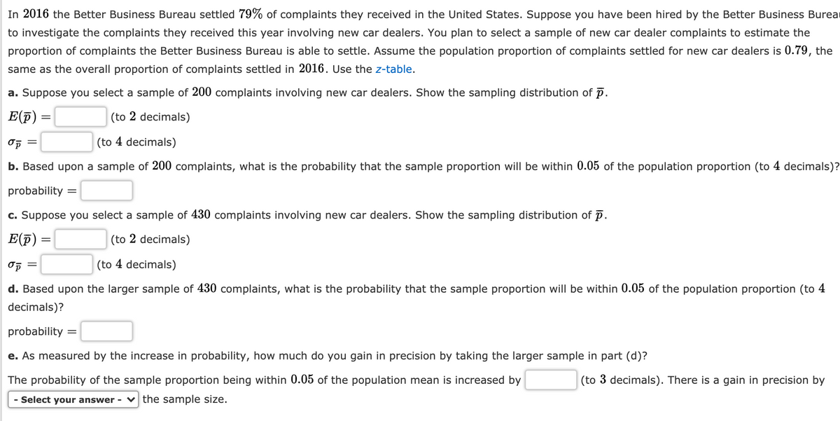 In 2016 the Better Business Bureau settled 79% of complaints they received in the United States. Suppose you have been hired by the Better Business Burea
to investigate the complaints they received this year involving new car dealers. You plan to select a sample of new car dealer complaints to estimate the
proportion of complaints the Better Business Bureau is able to settle. Assume the population proportion of complaints settled for new car dealers is 0.79, the
same as the overall proportion of complaints settled in 2016. Use the z-table.
a. Suppose you select a sample of 200 complaints involving new car dealers. Show the sampling distribution of p.
E(p)
(to 2 decimals)
(to 4 decimals)
b. Based upon a sample of 200 complaints, what is the probability that the sample proportion will be within 0.05 of the population proportion (to 4 decimals)?
probability :
c. Suppose you select a sample of 430 complaints involving new car dealers. Show the sampling distribution of p.
E(F) =
(to 2 decimals)
(to 4 decimals)
d. Based upon the larger sample of 430 complaints, what is the probability that the sample proportion will be within 0.05 of the population proportion (to 4
decimals)?
probability
e. As measured by the increase in probability, how much do you gain in precision by taking the larger sample in part (d)?
The probability of the sample proportion being within 0.05 of the population mean is in
sed by
(to 3 decimals). There is a gain
precision by
- Select your answer - v the sample size.
