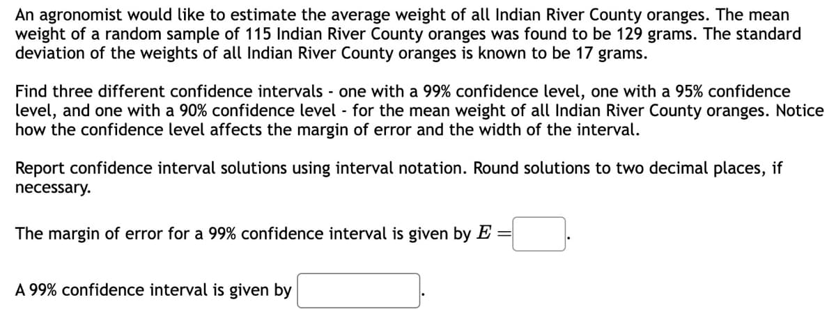 An agronomist would like to estimate the average weight of all Indian River County oranges. The mean
weight of a random sample of 115 Indian River County oranges was found to be 129 grams. The standard
deviation of the weights of all Indian River County oranges is known to be 17 grams.
Find three different confidence intervals - one with a 99% confidence level, one with a 95% confidence
level, and one with a 90% confidence level - for the mean weight of all Indian River County oranges. Notice
how the confidence level affects the margin of error and the width of the interval.
Report confidence interval solutions using interval notation. Round solutions to two decimal places, if
necessary.
The margin of error for a 99% confidence interval is given by E =
A 99% confidence interval is given by