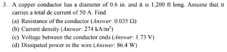 3. A copper conductor has a diameter of 0.6 in. and it is 1,200 ft long. Assume that it
carries a total de current of 50 A. Find
(a) Resistance of the conductor (Answer: 0.035 (2)
(b) Current density (Answer: 274 kA/m²)
(c) Voltage between the conductor ends (Answer: 1.73 V)
(d) Dissipated power in the wire (Answer: 86.4 W)