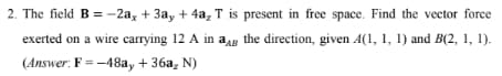 2. The field B = -2ax + 3ay + 4a₂ T is present in free space. Find the vector force
exerted on a wire carrying 12 A in ag the direction, given A(1, 1, 1) and B(2, 1, 1).
(Answer: F = -48ay + 36a₂ N)