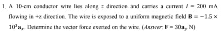 1. A 10-cm conductor wire lies along direction and carries a current / = 200 mA
flowing in +z direction. The wire is exposed to a uniform magnetic field B = -1.5 x
10³ax. Determine the vector force exerted on the wire. (Answer: F= 30a, N)