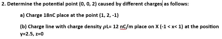 2. Determine the potential point (0, 0, 2) caused by different charges as follows:
a) Charge 18nC place at the point (1, 2, -1)
(b) Charge line with charge density pl= 12 nC/m place on X (-1<x< 1) at the position
y=2.5, z=0