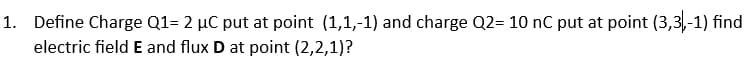 1. Define Charge Q1=2 μC put at point (1,1,-1) and charge Q2= 10 nC put at point (3,3,-1) find
electric field E and flux D at point (2,2,1)?