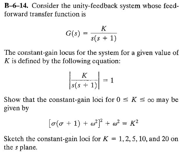 B-6-14. Consider the unity-feedback system whose feed-
forward transfer function is
G(s)
F
K
s(s+ 1)
The constant-gain locus for the system for a given value of
K is defined by the following equation:
K
s(s + 1)
=
1
Show that the constant-gain loci for 0 ≤ K ≤ ∞ may be
given by
[o(o + 1) + w²]²+ w²
=
K²
Sketch the constant-gain loci for K = 1, 2, 5, 10, and 20 on
the s plane.