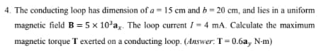 4. The conducting loop has dimension of a = 15 cm and b = 20 cm, and lies in a uniform
magnetic field B = 5 x 10³ay. The loop current I= 4 mA. Calculate the maximum
magnetic torque T exerted on a conducting loop. (Answer: T=0.6a, N-m)