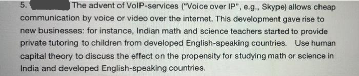 5.
The advent of VoIP-services ("Voice over IP", e.g., Skype) allows cheap
communication by voice or video over the internet. This development gave rise to
new businesses: for instance, Indian math and science teachers started to provide
private tutoring to children from developed English-speaking countries. Use human
capital theory to discuss the effect on the propensity for studying math or science in
India and developed English-speaking countries.