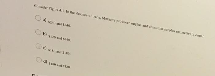 Consider Figure 4.1. In the absence of trade, Mexico's producer surplus and consumer surplus respectively equal
a) $240 and $240.
b) $120 and $240.
c)
$180 and $180.
d) $180 and $320.
C