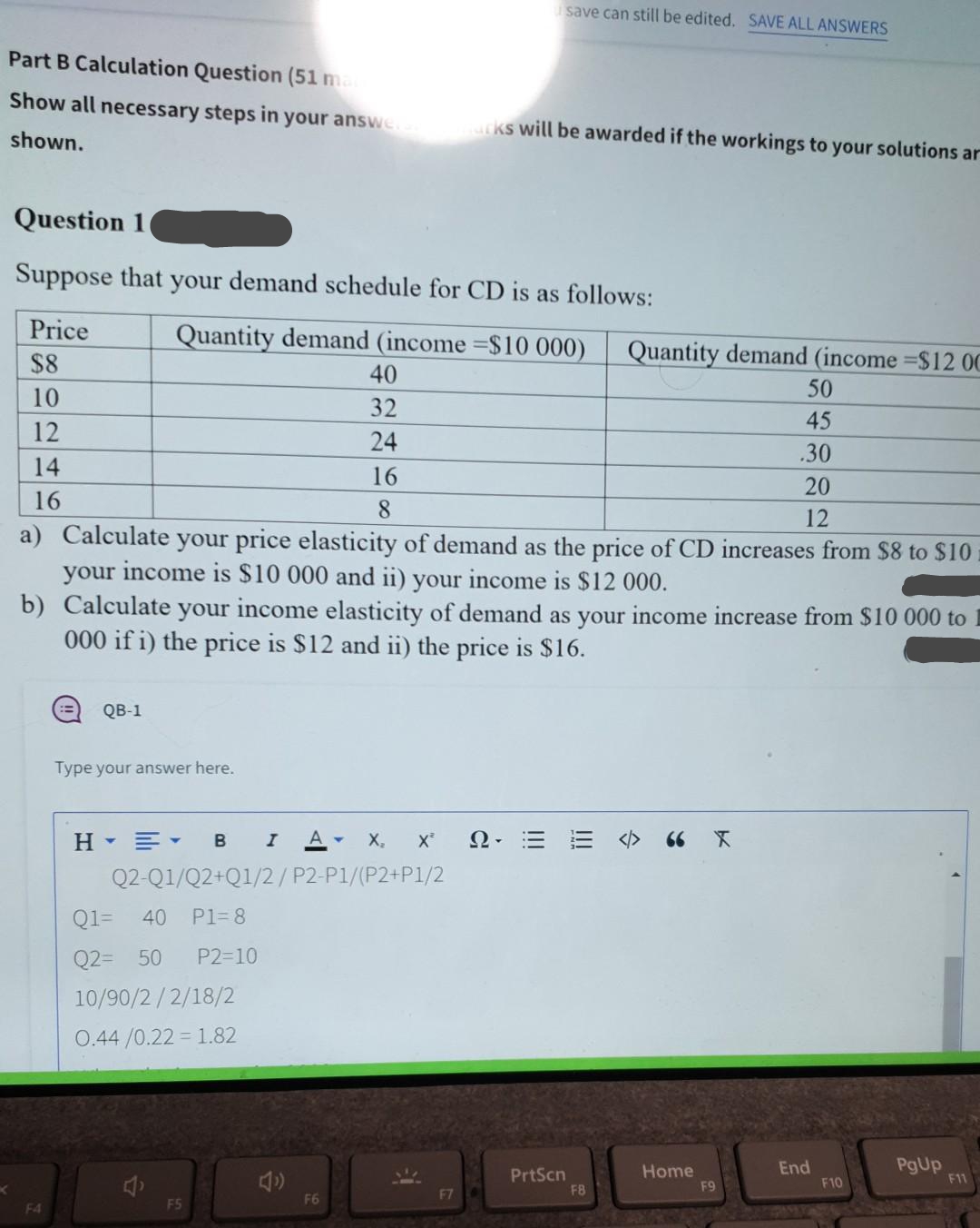 save can still be edited. SAVE ALL ANSWERS
Part B Calculation Question (51 mal
Show all necessary steps in your answere
shown.
marks will be awarded if the workings to your solutions ar
Question 1
Suppose that your demand schedule for CD is as follows:
Price
Quantity demand (income =$10 000) Quantity demand (income =$12 00
$8
40
50
10
32
45
12
24
.30
14
16
20
16
8
12
a) Calculate your price elasticity of demand as the price of CD increases from $8 to $10
your income is $10 000 and ii) your income is $12 000.
b) Calculate your income elasticity of demand as your income increase from $10 000 to
000 if i) the price is $12 and ii) the price is $16.
QB-1
Type your answer here.
H ▾
B
I A X₂ X³
Q2-Q1/Q2+Q1/2/P2-P1/(P2+P1/2
Q1= 40 P1=8
Q2 = 50 P2=10
10/90/2/2/18/2
0.44/0.22 1.82
PgUp
F5
K
F4
F6
F7
|||
!!!
PrtScn
F8
✰
Home
F9
End
F10
F11