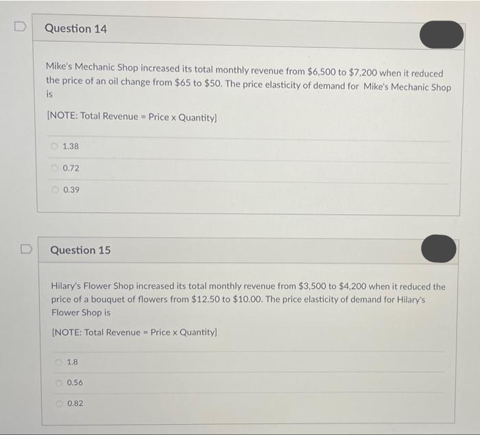 Question 14
Mike's Mechanic Shop increased its total monthly revenue from $6,500 to $7,200 when it reduced
the price of an oil change from $65 to $50. The price elasticity of demand for Mike's Mechanic Shop
is
[NOTE: Total Revenue Price x Quantity]
1.38
0.72
0.39
Question 15
Hilary's Flower Shop increased its total monthly revenue from $3,500 to $4,200 when it reduced the
price of a bouquet of flowers from $12.50 to $10.00. The price elasticity of demand for Hilary's
Flower Shop is
[NOTE: Total Revenue - Price x Quantity]
1.8
0.56
0.82