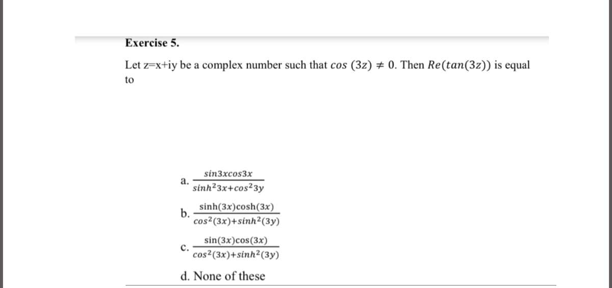 Exercise 5.
Let z=x+iy be a complex number such that cos (3z) # 0. Then Re(tan(3z)) is equal
to
sin3xcos3x
a.
sinh23x+cos²3y
b.
sinh(3x)cosh(3x)
cos²(3x)+sinh²(3y)
sin(3x)cos(3x)
с.
cos²(3x)+sinh²(3y)
d. None of these
