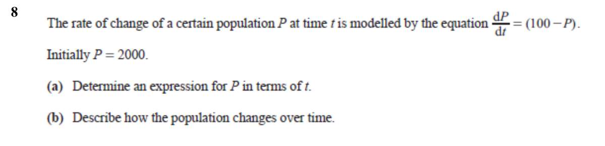 8
The rate of change of a certain population Pat time t is modelled by the equation = (100– P).
dP
dt
Initially P = 2000.
(a) Determine an expression for P in terms of t.
(b) Describe how the population changes over time.
