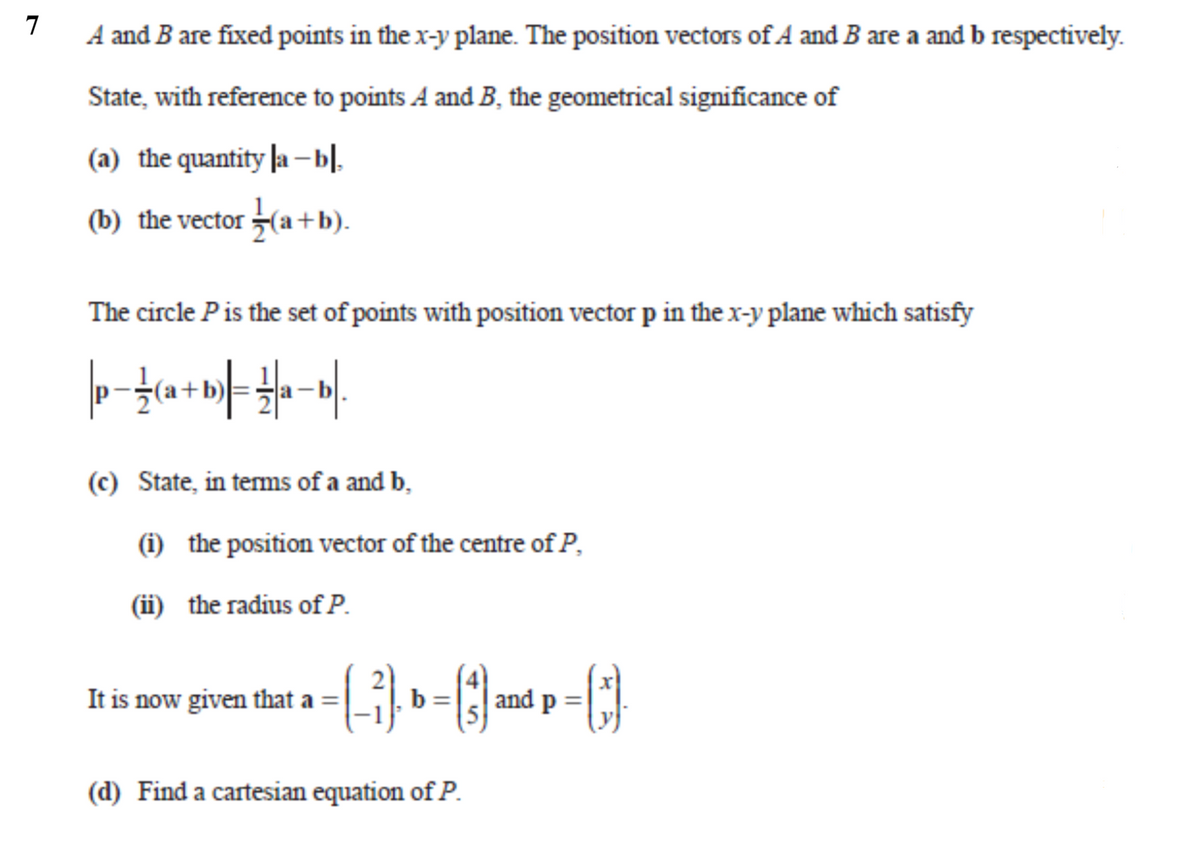 7
A and B are fixed points in the x-y plane. The position vectors of A and B are a and b respectively.
State, with reference to points A and B, the geometrical significance of
(a) the quantity la –bl.
(b) the vector (a+b).
The circle Pis the set of points with position vector p in the x-y plane which satisfy
(c) State, in terms of a and b,
(i) the position vector of the centre of P,
(ii) the radius of P.
It is now given that a =
| and p
(d) Find a cartesian equation of P.
