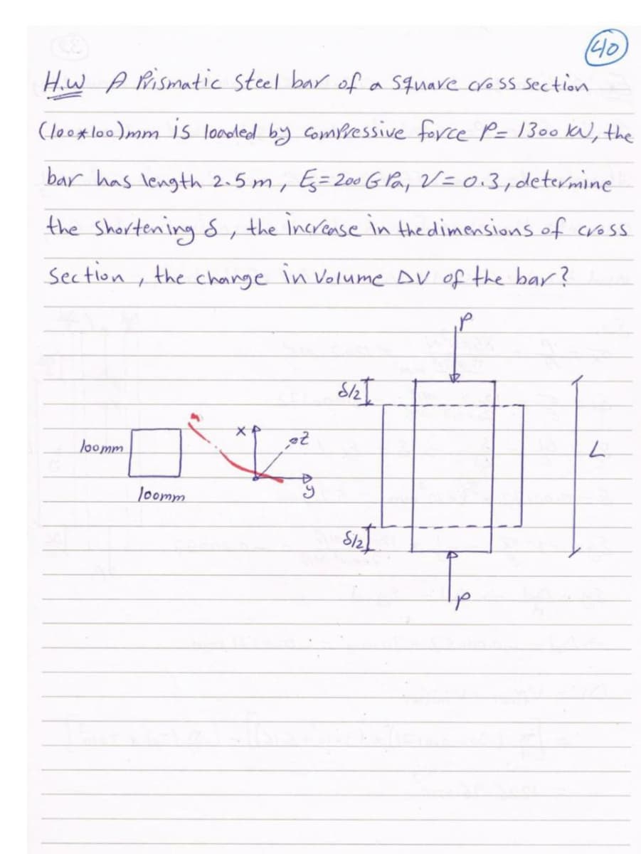 (40
Hiw A Pismatic steel bar ofa Square cross section
(loo*lo0)mm is looled by Comressive force P= 1300 kU, the
bar has length 2.5 m, Eg=200 G Pa, V=0.3,determine
the Shortening d, the increase in the dimensions of cross
Section , the change in Volume DV of the bar?
loomm
Joomm
