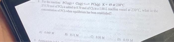 8. For the reaction: PCb(g) + Ch(g)
PCIs(g) K= 49 at 230°C.
If 0.70 mol of PCh is added to 0.70 mol of Ch in a 1.00-L reaction vessel at 230°C, what is the
concentration of PCls when equilibrium has been established?
A) 0,049 M
B) 0.11 M
C) 0.30 M
D) 0.59 M
9. Ammonium indi