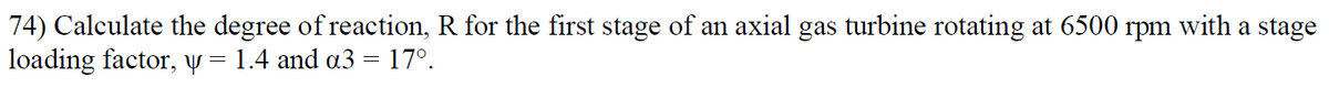 74) Calculate the degree of reaction, R for the first stage of an axial gas turbine rotating at 6500 rpm with a stage
loading factor, y = 1.4 and a3 = 17º.