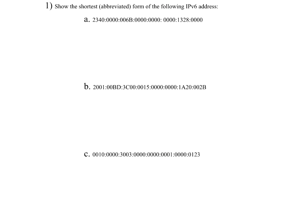 1) Show the shortest (abbreviated) form of the following IPv6 address:
a. 2340:0000:006B:0000:0000: 0000:1328:0000
b. 2001:00BD:3C00:0015:0000:0000:1A20:002B
C. 0010:0000:3003:0000:0000:0001:0000:0123