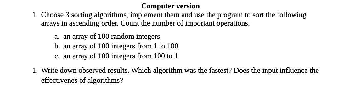 Computer version
1. Choose 3 sorting algorithms, implement them and use the program to sort the following
arrays in ascending order. Count the number of important operations.
a. an array of 100 random integers
b. an array of 100 integers from 1 to 100
c. an array of 100 integers from 100 to 1
1. Write down observed results. Which algorithm was the fastest? Does the input influence the
effectivenes of algorithms?
