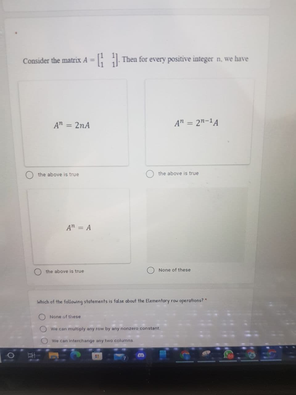 Consider the matrix A =
Then for every positive integer n, we have
An = 2nA
A" = 2"-1A
the above is true
the above is true
An = A
the above is true
None of these
Which of the following statements is false about the Elementary row operations?
None of these
O We can multiply any row by any nonzero constant.
We can interchange any two columns.
