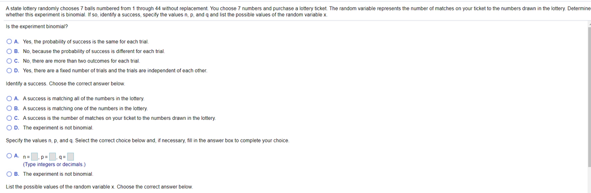 A state lottery randomly chooses 7 balls numbered from 1 through 44 without replacement. You choose 7 numbers and purchase a lottery ticket. The random variable represents the number of matches on your ticket to the numbers drawn in the lottery. Determine
whether this experiment is binomial. If so, identify a success, specify the values n, p, and q and list the possible values of the random variable x.
Is the experiment binomial?
O A. Yes, the probability of success is the same for each trial.
O B. No, because the probability of success is different for each trial.
O C. No, there are more than two outcomes for each trial.
O D. Yes, there are a fixed number of trials and the trials are independent of each other.
Identify a success. Choose the correct answer below.
O A. A success is matching all of the numbers in the lottery.
O B. A success is matching one of the numbers in the lottery.
O C. A success is the number of matches on your ticket to the numbers drawn in the lottery.
O D. The experiment is not binomial.
Specify the values n, p, and q. Select the correct choice below and, if necessary, fill in the answer box to complete your choice.
O A. n=
p=
q =
(Type integers or decimals.)
O B. The experiment is not binomial.
List the possible values of the random variable x. Choose the correct answer below.
