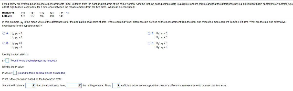 Listed below are systolic blood pressure measurements (mm Hg) taken from the right and left arms of the same woman. Assume that the paired sample data is a simple random sample and that the differences have a distribution that is approximately normal. Use
a 0.01 significance level to test for a difference between the measurements from the two arms. What can be concluded?
Right arm
144
131
132
138
134
Left arm
173
167
192
150
148
In this example, Hg is the mean value of the differences d for the population of all pairs of data, where each individual difference d is defined as the measurement from the right arm minus the measurement from the left arm. What are the null and alternative
hypotheses for the hypothesis test?
O A. Ho: Ha =0
H1: Ha <0
O B. Ho: Ha = 0
H;: Ho#0
O C. Ho: Ha +0
H1: Ha > 0
O D. Ho: Ha # 0
H1: Ha = 0
Identify the test statistic.
t=
(Round to two decimal places as needed.)
Identify the P-value.
P-value = (Round to three decimal places as needed.)
What is the conclusion based on the hypothesis test?
Since the P-value is
V than the significance level,
the null hypothesis. There
V sufficient evidence to support the claim of a difference in measurements between the two arms.
