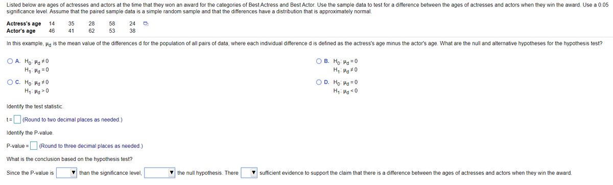 Listed below are ages of actresses and actors at the time that they won an award for the categories of Best Actress and Best Actor. Use the sample data to test for a difference between the ages of actresses and actors when they win the award. Use a 0.05
significance level. Assume that the paired sample data is a simple random sample and that the differences have a distribution that is approximately normal.
Actress's age
14
35
28
58
24
Actor's age
46
41
62
53
38
In this example, Ha is the mean value of the differences d for the population of all pairs of data, where each individual difference d is defined as the actress's age minus the actor's age. What are the null and alternative hypotheses for the hypothesis test?
O A. Ho: Ha + 0
H,: Ha = 0
O B. Ho: Ha = 0
H1: Hg #0
O D. Ho: Hd = 0
O C. Ho: Hd # 0
H1: H > 0
H1: Ha <0
Identify the test statistic.
t= (Round to two decimal places as needed.)
Identify the P-value.
P-value =
(Round to three decimal places as needed.)
What is the conclusion based on the hypothesis test?
Since the P-value is
V than the significance level,
V the null hypothesis. There
sufficient evidence to support the claim that there is a difference between the ages of actresses and actors when they win the award.
