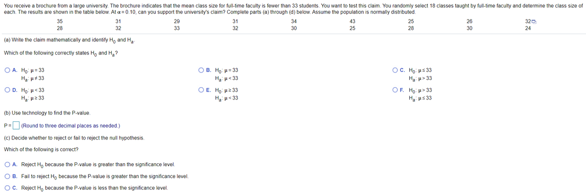 You receive a brochure from a large university. The brochure indicates that the mean class size for full-time faculty is fewer than 33 students. You want to test this claim. You randomly select 18 classes taught by full-time faculty and determine the class size of
each. The results are shown in the table below. At a = 0.10, can you support the university's claim? Complete parts (a) through (d) below. Assume the population is normally distributed.
35
31
29
31
34
43
25
26
320
28
32
33
32
30
25
28
30
24
(a) Write the claim mathematically and identify Ho and Ha
Which of the following correctly states H, and H,?
Ο Β . Ho μ= 3
Ha μ< 33
Ο Α. H : μ= 33
O C. H: με 3
Ha: u# 33
Ha: p> 33
Ο Ε. Hρ: μ2 3
O D. Ho: H<33
Ha με 33
O F. Ho: µ> 33
Ha: us 33
Ha: µ< 33
(b) Use technology to find the P-value.
P =
(Round to three decimal places as needed.)
(c) Decide whether to reject or fail to reject the null hypothesis.
Which of the following is correct?
O A. Reject H, because the P-value is greater than the significance level.
B. Fail to reject H, because the P-value is greater than the significance level.
OC. Reject H, because the P-value is less than the significance level.
