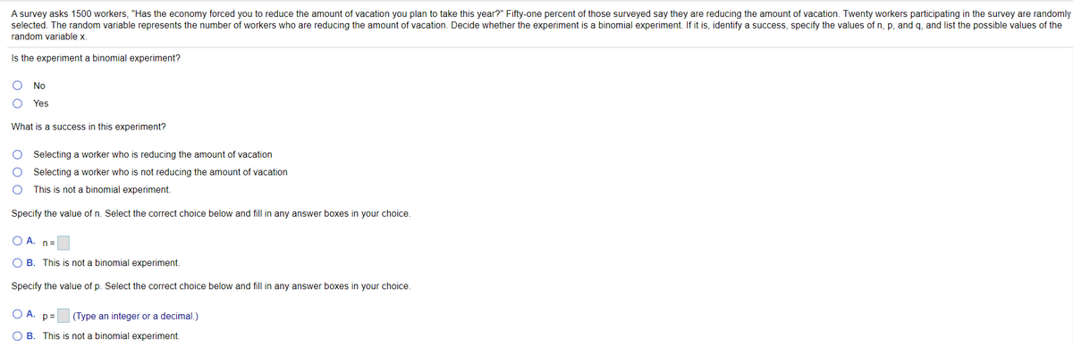A survey asks 1500 workers, "Has the economy forced you to reduce the amount of vacation you plan to take this year?" Fifty-one percent of those surveyed say they are reducing the amount of vacation. Twenty workers participating in the survey are randomly
selected. The random variable represents the number of workers who are reducing the amount of vacation. Decide whether the experiment is a binomial experiment. If it is, identify a success, specify the values of n, p, and q, and list the possible values of the
random variable x.
Is the experiment a binomial experiment?
No
Yes
What is a success in this experiment?
Selecting a worker who is reducing the amount of vacation
Selecting a worker who is not reducing the amount of vacation
This is not a binomial experiment.
Specify the value of n. Select the correct choice below and fill in any answer boxes in your choice.
A. n=
O B. This is not a binomial experiment.
Specify the value of p. Select the correct choice below and fill in any answer boxes in your choice.
O A.
p =
(Type an integer or a decimal.)
O B. This is not a binomial experiment.
