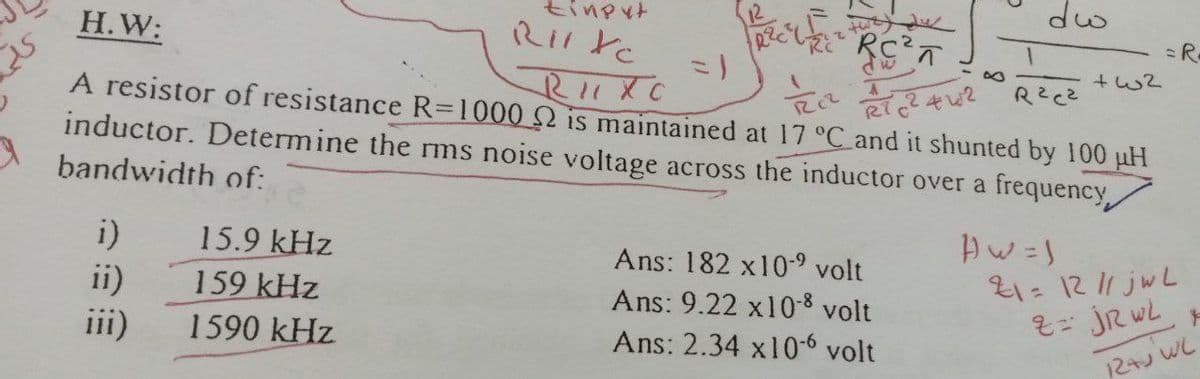 tinpyt
dw
Н.W:
=R
A resistor of resistance R=1000 2 is maintained at 17 °C and it shunted by 100 uH
inductor. Determine the rms noise voltage across the inductor over a frequency,
bandwidth of:
i)
15.9 kHz
Ans: 182 x10- volt
ii)
159 kHz
21= 1211 jwL
Ans: 9.22 x10-8 volt
iii)
1590 kHz
Ans: 2.34 x10-6 volt
12+ WL
