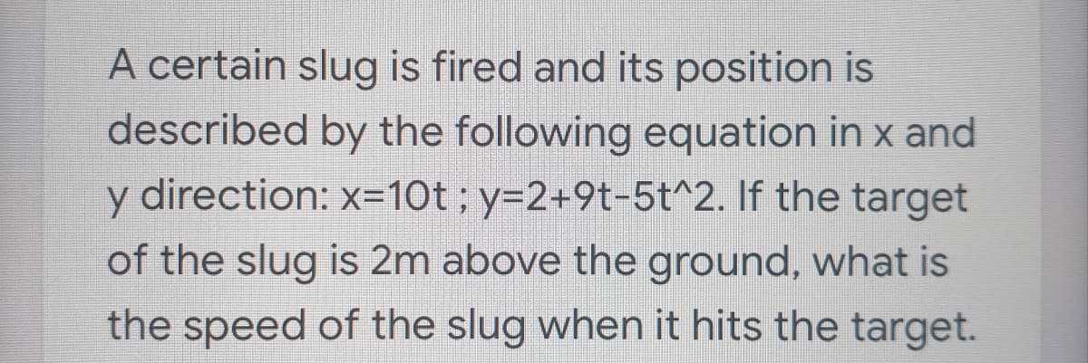 A certain slug is fired and its position is
described by the following equation in x and
y direction: x=10t ; y=2+9t-5t^2. If the target
of the slug is 2m above the ground, what is
the speed of the slug when it hits the target.
