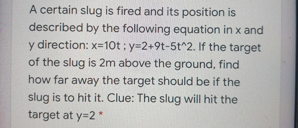 A certain slug is fired and its position is
described by the following equation in x and
y direction: x=10t; y=2+9t-5t^2. If the target
of the slug is 2m above the ground, find
how far away the target should be if the
slug is to hit it. Clue: The slug will hit the
target at y=2 *
