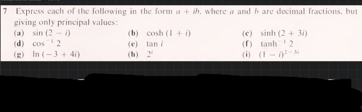 7 Express cach of the following in the form a + ib, where a and b are decimal fractions, but
giving only principal values:
(a) sin (2 - i)
(d)
(b) cosh (1 + i)
(c) sinh (2 + 3i)
cos2
(e)
tan i
(f) tanh 2
(g) In (-3 + 4i)
(h) 2i
(i) (1 – i)²-3i
