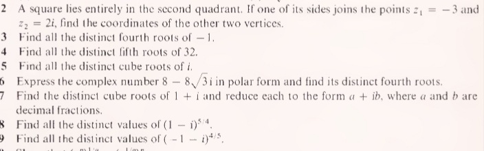 2 A square lies entirely in the second quadrant. If one of its sides joins the points 2, = – 3 and
z2 = 2i, find the coordinates of the other two vertices.
3 Find all the distinct fourth roots of-1.
4 Find all the distinct fifth roots of 32.
5 Find all the distinct cube roots of i.
6 Express the complex number 8- 8/31 in polar form and find its distinct fourth roots.
7 Find the distinct cube roots of 1+i and reduce each to the form a + ib, where a and b are
decimal fractions.
8 Find all the distinct values of (1 - i)4.
9 Find all the distinct values of (-1- i)/5,
Lim n
