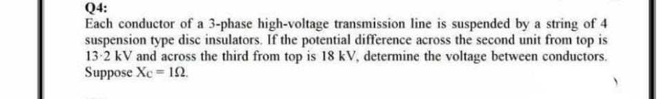 Q4:
Each conductor of a 3-phase high-voltage transmission line is suspended by a string of 4
suspension type disc insulators. If the potential difference across the second unit from top is
13-2 kV and across the third from top is 18 kV, determine the voltage between conductors.
Suppose Xc 19.