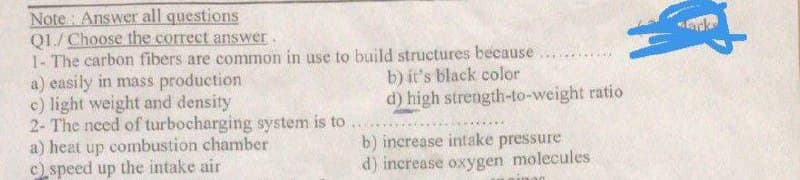 Note Answer all questions
Q1./ Choose the correct answer.
1- The carbon fibers are common in use to build structures because
****
a) easily in mass production
b) it's black color
c) light weight and density
d) high strength-to-weight ratio
2- The need of turbocharging system is to
a) heat up combustion chamber
c) speed up the intake air
b) increase intake pressure
d) increase oxygen molecules