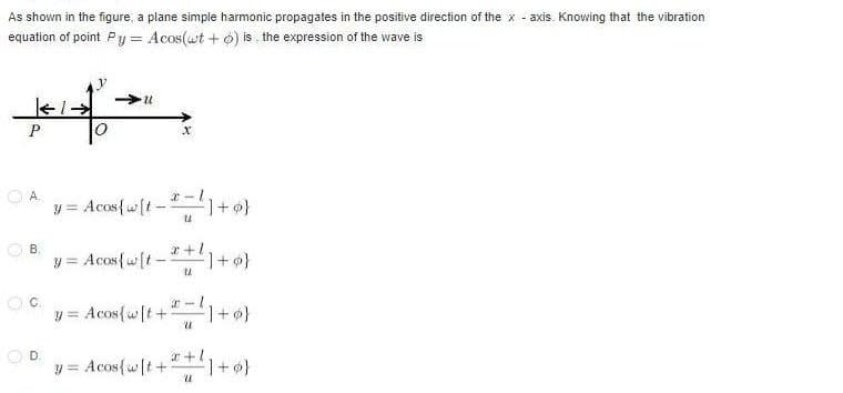 As shown in the figure, a plane simple harmonic propagates in the positive direction of the x-axis. Knowing that the vibration
equation of point Py = Acos(wt+6) is the expression of the wave is
U
P
X
OA
y = Acos{ w[t] +
] +0}
-
B.
y = Acos { w[t_*+¹] +9}
OC
y = Acos{ w[t+¹=1+ø}
D
y = Acos { w[t+*+¹1+0}
U