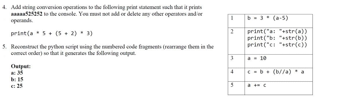 4. Add string conversion operations to the following print statement such that it prints
aaaaa525252 to the console. You must not add or delete any other operators and/or
operands.
1
3* (а-5)
b =
print ("a: "+str(a))
print("b: "+str(b))
print("c: "+str(c))
2
print(a * 5 + (5 + 2)
3)
5. Reconstruct the python script using the numbered code fragments (rearrange them in the
correct order) so that it generates the following output.
3
a
= 10
Output:
а: 35
b: 15
b + (b//a)
*
a
с: 25
5
а +3 с
