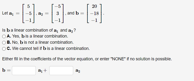 5
-5
20
Let aj
a2
3
and b
-18
1
|
Is ba linear combination of a and a, ?
OA. Yes, b is a linear combination.
B. No, b is not a linear combination.
C. We cannot tell if b is a linear combination.
Either fill in the coefficients of the vector equation, or enter "NONE" if no solution is possible.
b =
a¡+
a2
