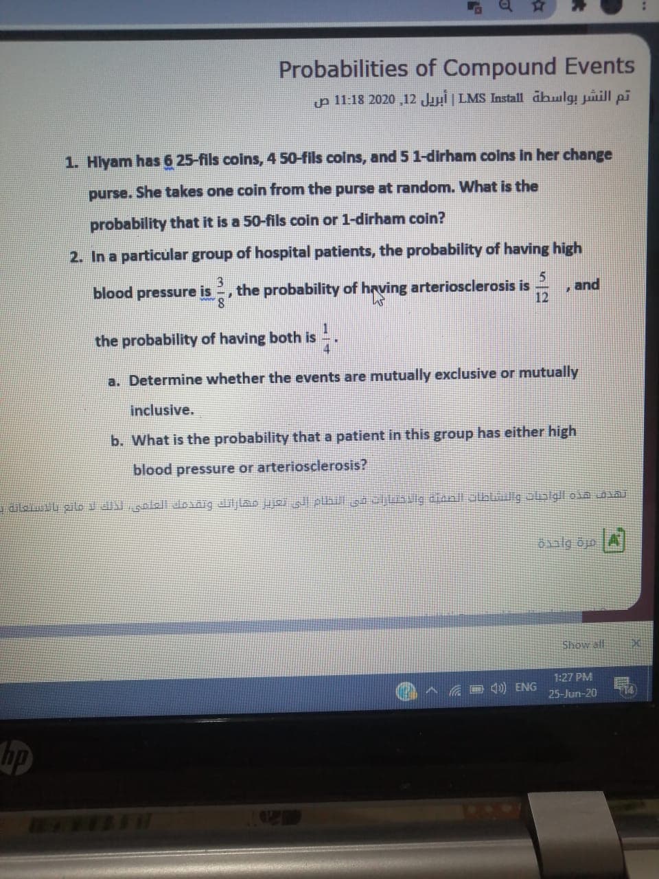 Hlyam has 6 25-fils coins, 4 50-fils colns, and 5 1-dirham coins in her change
purse. She takes one coin from the purse at random. What is the
probability that it is a 50-fils coin or 1-dirham coin?
2. In a particular group of hospital patients, the probability of having high
