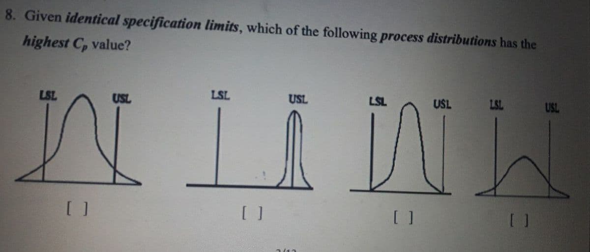 8. Given identical specification limits, which of the following process distributions has the
highest C, value?
LSL
USL
LSL
USL
USL
LSL
USL
[ ]
