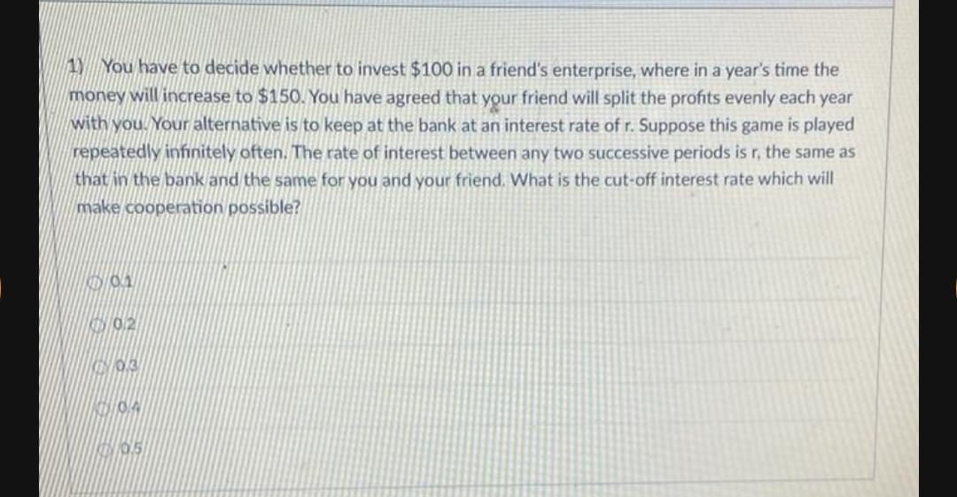 1Y You have to decide whether to invest $100 in a friend's enterprise, where in a year's time the
money will increase to $150. You have agreed that your friend will split the profits evenly each year
with you. Your alternative is to keep at the bank at an interest rate of r. Suppose this game is played
repeatedly infinitely often. The rate of interest between any two successive periods is r, the same as
that in the bank and the same for you and your friend. What is the cut-off interest rate which will
make cooperation possible?
