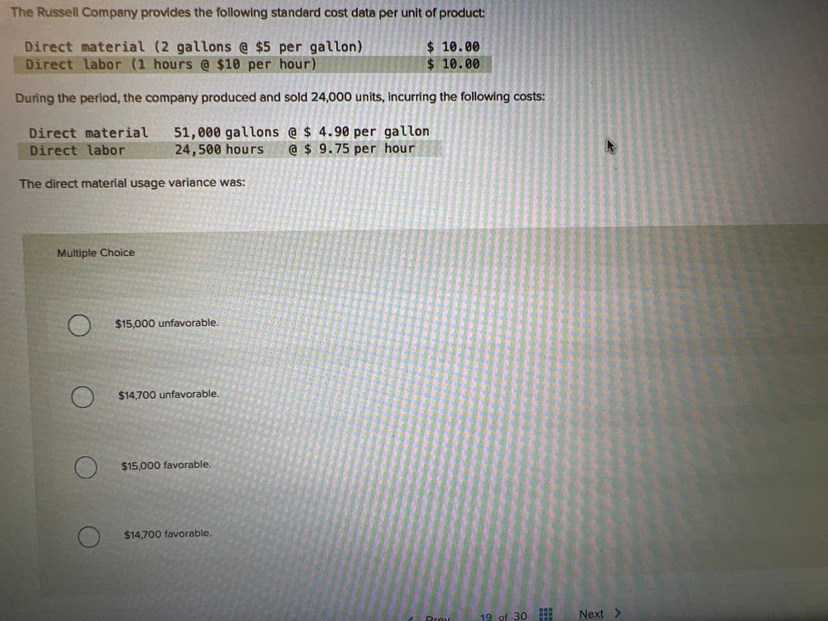 The Russell Company provides the following standard cost data per unit of product:
Direct material (2 gallons @ $5 per gallon)
Direct labor (1 hours @ $10 per hour)
$ 10.00
$ 10.00
During the period, the company produced and sold 24,000 units, incurring the following costs:
Direct material 51,000 gallons @ $ 4.90 per gallon
Direct labor
24,500 hours @ $ 9.75 per hour
The direct material usage variance was:
Multiple Choice
O
O
$15,000 unfavorable.
$14,700 unfavorable.
$15,000 favorable.
$14,700 favorable.
Pray
19 of 30
Next >
MAANSTER FORGE
