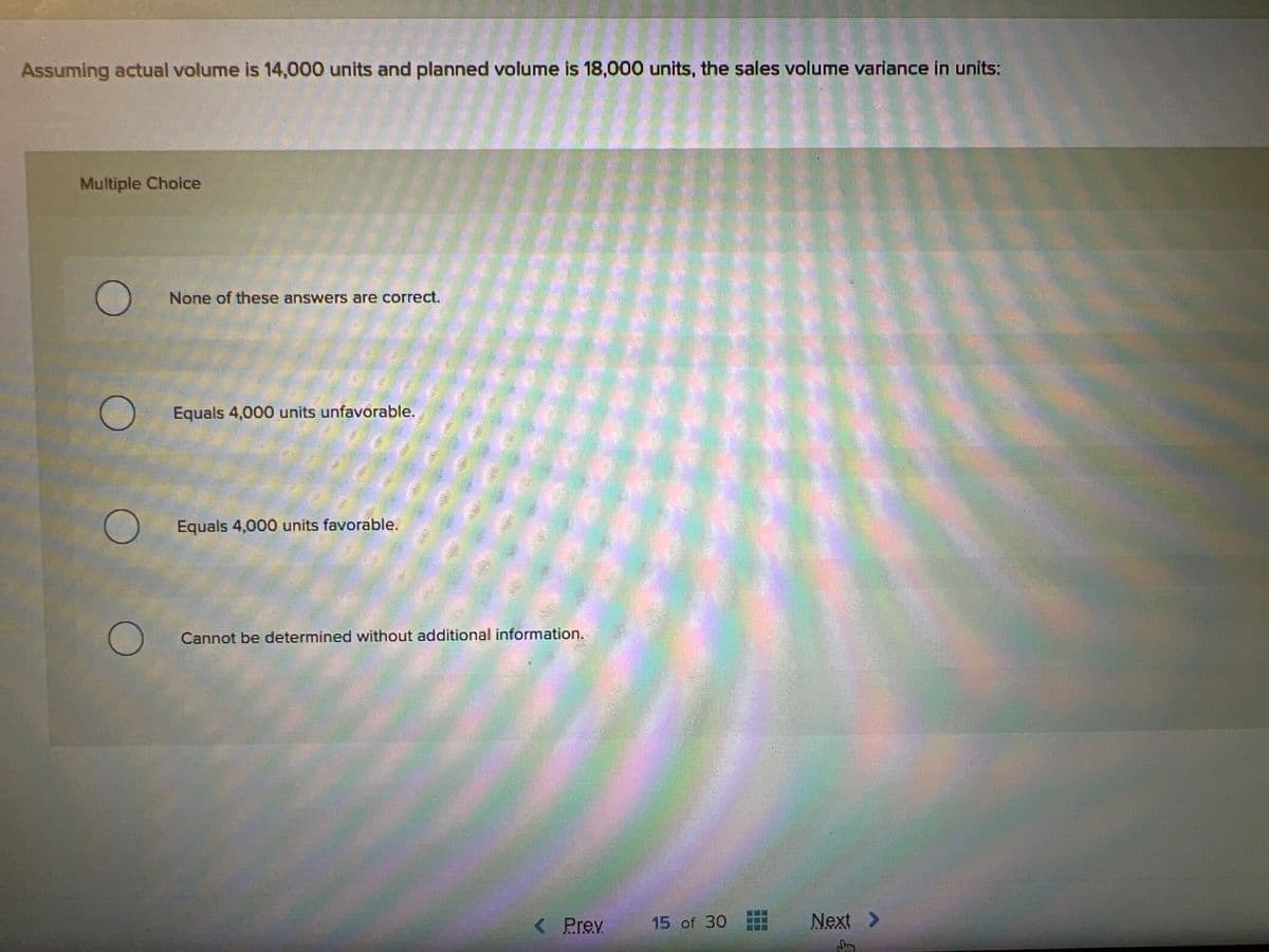 Assuming actual volume is 14,000 units and planned volume is 18,000 units, the sales volume variance in units:
Multiple Choice
O
None of these answers are correct.
Equals 4,000 units unfavorable.
Equals 4,000 units favorable.
Cannot be determined without additional information.
< Prev
15 of 30
Next >